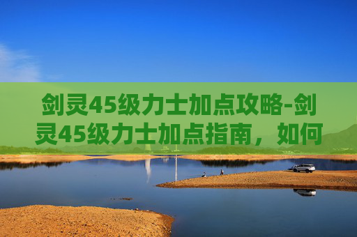 剑灵45级力士加点攻略-剑灵45级力士加点指南，如何最大化你的战斗力