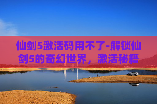 仙剑5激活码用不了-解锁仙剑5的奇幻世界，激活秘籍大公开