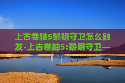 上古卷轴5黎明守卫怎么触发-上古卷轴5:黎明守卫——探索与冒险的终极之旅