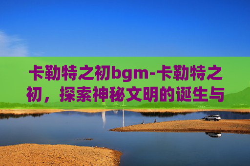 卡勒特之初bgm-卡勒特之初，探索神秘文明的诞生与消逝