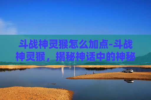 斗战神灵猴怎么加点-斗战神灵猴，揭秘神话中的神秘力量