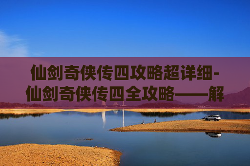 仙剑奇侠传四攻略超详细-仙剑奇侠传四全攻略——解锁游戏世界，成就你的仙侠梦