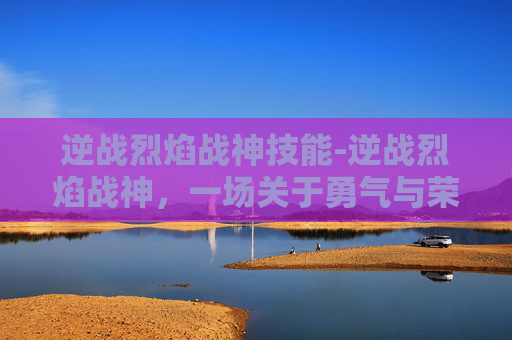 逆战烈焰战神技能-逆战烈焰战神,一场关于勇气与荣耀的传奇 逆战烈焰战神技能-逆战烈焰战神,一场关于勇气与荣耀的传奇