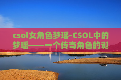 csol女角色梦瑶-CSOL中的梦瑶——一个传奇角色的诞生与影响