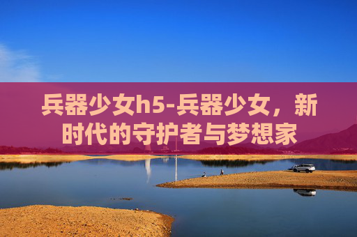 兵器少女h5-兵器少女,新时代的守护者与梦想家 兵器少女h5-兵器少女,新时代的守护者与梦想家