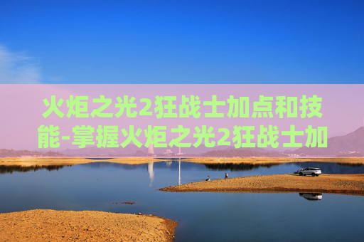 火炬之光2狂战士加点和技能-掌握火炬之光2狂战士加点的艺术,策略与技巧