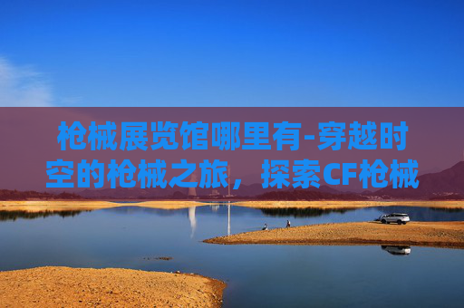 枪械展览馆哪里有-穿越时空的枪械之旅，探索CF枪械博物馆的历史与魅力