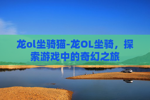 龙ol坐骑猫-龙OL坐骑,探索游戏中的奇幻之旅 龙ol坐骑猫-龙OL坐骑,探索游戏中的奇幻之旅