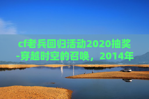 cf老兵回归活动2020抽奖-穿越时空的召唤,2014年cf老兵回归礼包领取指南 cf老兵回归活动2020抽奖-穿越时空的召唤,2014年cf老兵回归礼包领取指南