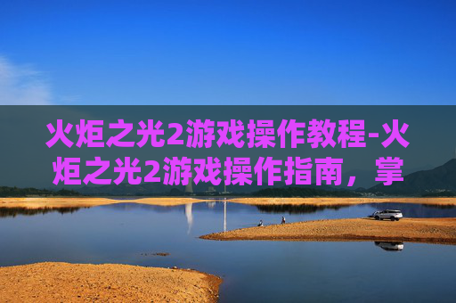 火炬之光2游戏操作教程-火炬之光2游戏操作指南，掌握核心技巧，提升游戏体验