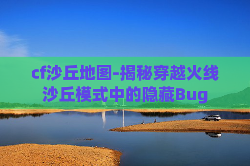 cf沙丘地图-揭秘穿越火线沙丘模式中的隐藏Bug cf沙丘地图-揭秘穿越火线沙丘模式中的隐藏Bug