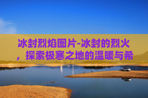 冰封烈焰图片-冰封的烈火，探索极寒之地的温暖与希望