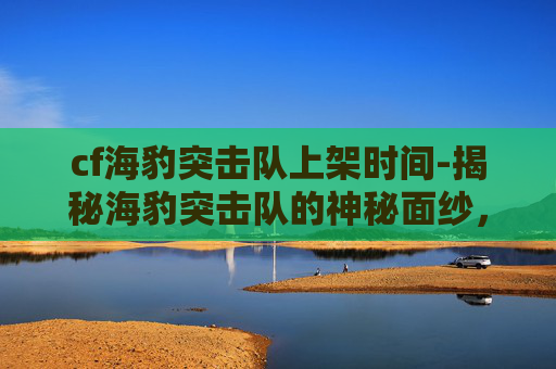cf海豹突击队上架时间-揭秘海豹突击队的神秘面纱，何时能再次见到他们的身影？