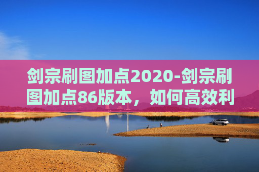 剑宗刷图加点2020-剑宗刷图加点86版本，如何高效利用技能与装备，提升战斗效率