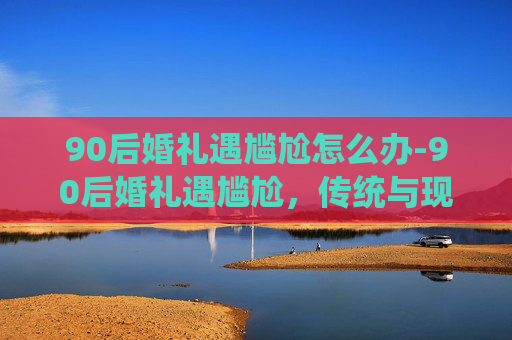90后婚礼遇尴尬怎么办-90后婚礼遇尴尬，传统与现代的碰撞