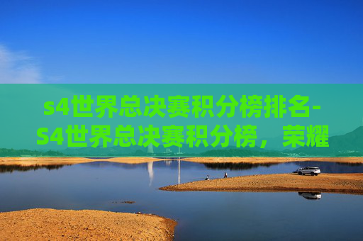 s4世界总决赛积分榜排名-S4世界总决赛积分榜，荣耀与挑战并存的电竞巅峰之战