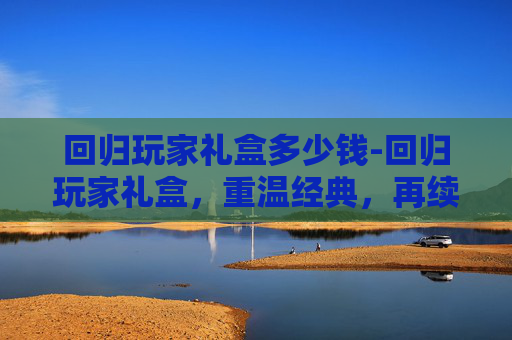 回归玩家礼盒多少钱-回归玩家礼盒，重温经典，再续传奇