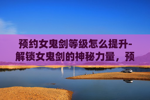 预约女鬼剑等级怎么提升-解锁女鬼剑的神秘力量,预约等级系统详解 预约女鬼剑等级怎么提升-解锁女鬼剑的神秘力量,预约等级系统详解