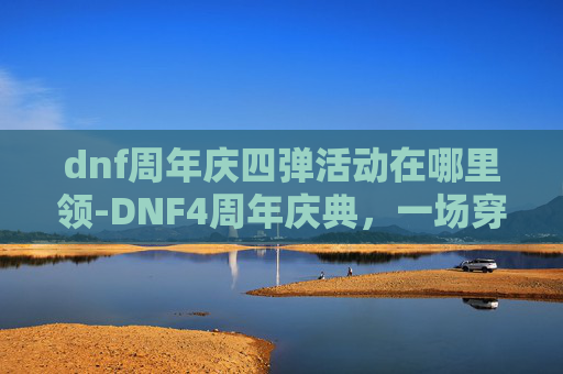 dnf周年庆四弹活动在哪里领-DNF4周年庆典，一场穿越时空的冒险盛宴