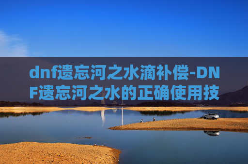 dnf遗忘河之水滴补偿-DNF遗忘河之水的正确使用技巧