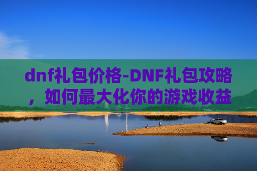 dnf礼包价格-DNF礼包攻略，如何最大化你的游戏收益