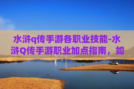 水浒q传手游各职业技能-水浒Q传手游职业加点指南，如何打造你的专属英雄
