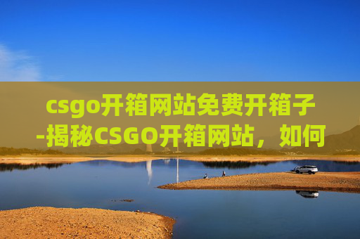 csgo开箱网站免费开箱子-揭秘CSGO开箱网站，如何白嫖一次免费开箱体验？