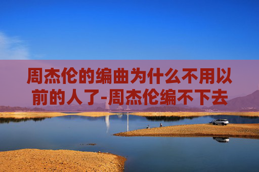 周杰伦的编曲为什么不用以前的人了-周杰伦编不下去了？音乐界的传奇与挑战