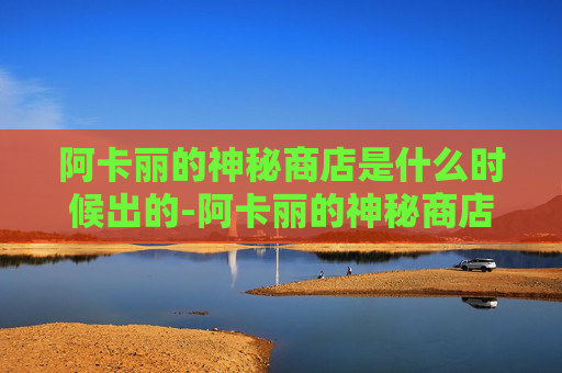 阿卡丽的神秘商店是什么时候出的-阿卡丽的神秘商店，揭开隐藏在都市中的奇幻秘密