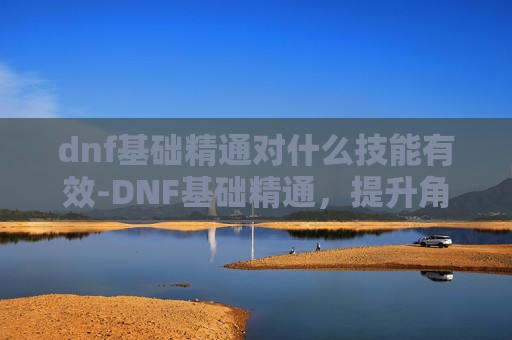 dnf基础精通对什么技能有效-DNF基础精通，提升角色实力的关键