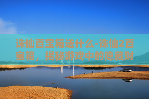 诛仙百宝箱送什么-诛仙2百宝箱，揭秘游戏中的隐藏财富与技巧