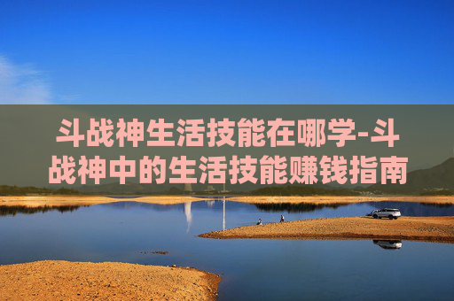 斗战神生活技能在哪学-斗战神中的生活技能赚钱指南