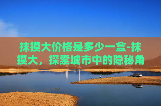 抹摸大价格是多少一盒-抹摸大,探索城市中的隐秘角落 抹摸大价格是多少一盒-抹摸大,探索城市中的隐秘角落