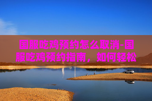 国服吃鸡预约怎么取消-国服吃鸡预约指南，如何轻松加入绝地求生的全球战场
