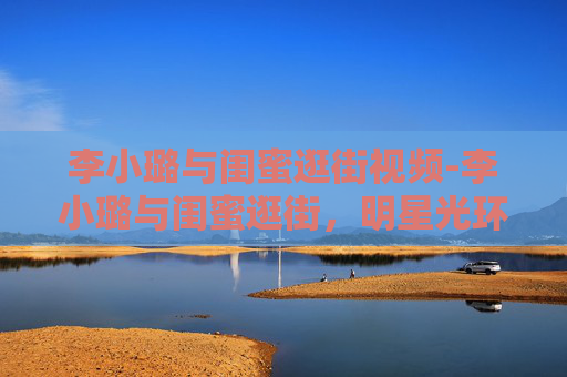 李小璐与闺蜜逛街视频-李小璐与闺蜜逛街,明星光环下的平凡时刻 李小璐与闺蜜逛街视频-李小璐与闺蜜逛街,明星光环下的平凡时刻