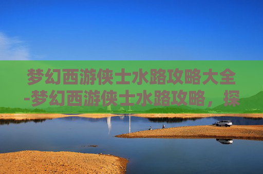 梦幻西游侠士水路攻略大全-梦幻西游侠士水路攻略，探索未知的海洋，成为真正的航海家