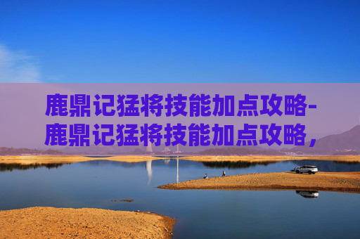 鹿鼎记猛将技能加点攻略-鹿鼎记猛将技能加点攻略，如何最大化你的战斗力？