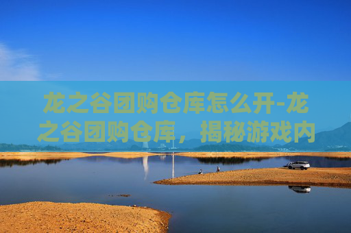 龙之谷团购仓库怎么开-龙之谷团购仓库，揭秘游戏内隐藏的宝藏