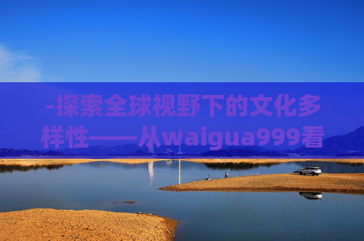-探索全球视野下的文化多样性——从waigua999看世界 -探索全球视野下的文化多样性——从waigua999看世界