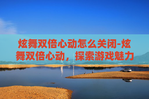 炫舞双倍心动怎么关闭-炫舞双倍心动，探索游戏魅力与社交互动的完美融合