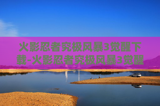 火影忍者究极风暴3觉醒下载-火影忍者究极风暴3觉醒，揭秘游戏的魅力与挑战