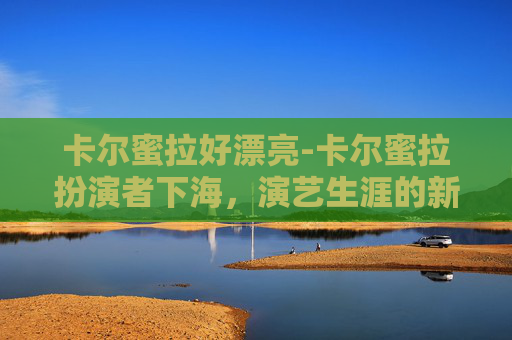 卡尔蜜拉好漂亮-卡尔蜜拉扮演者下海，演艺生涯的新篇章