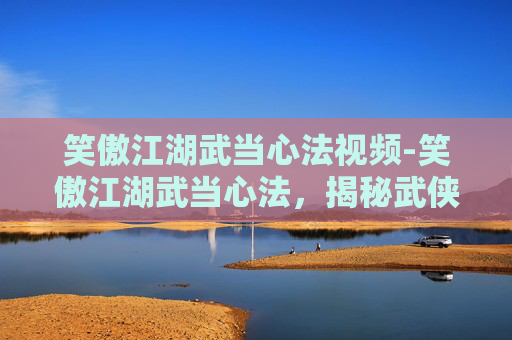 笑傲江湖武当心法视频-笑傲江湖武当心法，揭秘武侠世界里的神秘武学