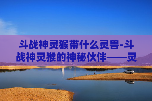 斗战神灵猴带什么灵兽-斗战神灵猴的神秘伙伴——灵兽探秘