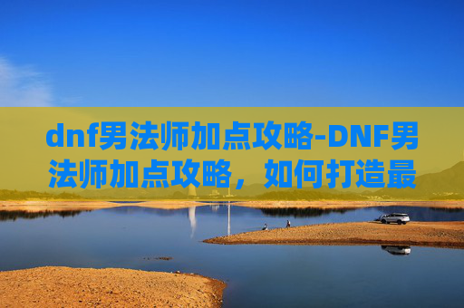 dnf男法师加点攻略-DNF男法师加点攻略，如何打造最强输出与控制流