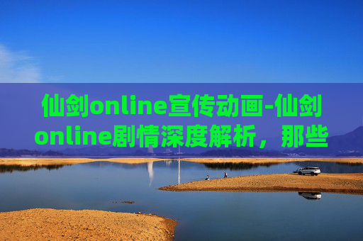 仙剑online宣传动画-仙剑online剧情深度解析，那些年，我们一起追过的仙侠梦