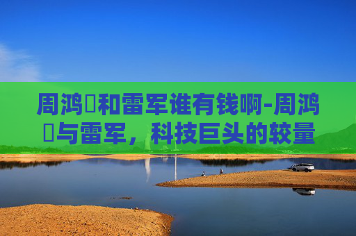 周鸿祎和雷军谁有钱啊-周鸿祎与雷军，科技巨头的较量与未来展望