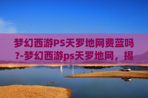 梦幻西游PS天罗地网费蓝吗?-梦幻西游ps天罗地网，揭秘游戏中的终极防御技巧