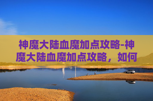 神魔大陆血魔加点攻略-神魔大陆血魔加点攻略,如何最大化你的战斗力? 神魔大陆血魔加点攻略-神魔大陆血魔加点攻略,如何最大化你的战斗力?