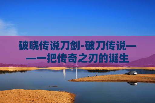 破晓传说刀剑-破刀传说——一把传奇之刃的诞生